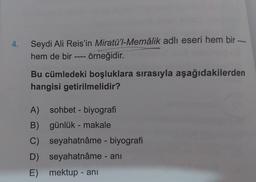 4.
Seydi Ali Reis'in Miratü'l-Memâlik adlı eseri hem bir
hem de bir ---- örneğidir.
Bu cümledeki boşluklara sırasıyla aşağıdakilerden
hangisi getirilmelidir?
A) sohbet - biyografi
B) günlük - makale
C)
D)
E) mektup - ani
seyahatnâme - biyografi
seyahatnâme - ani