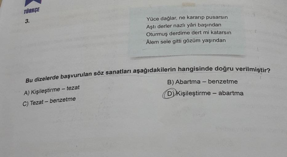 TÜRKÇE
3.
Yüce dağlar, ne kararıp pusarsın
Aştı derler nazlı yâri başından
Oturmuş derdime dert mi katarsın
Âlem sele gitti gözüm yaşından
Bu dizelerde başvurulan söz sanatları aşağıdakilerin hangisinde doğru verilmiştir?
A) Kişileştirme-tezat
B) Abartma -