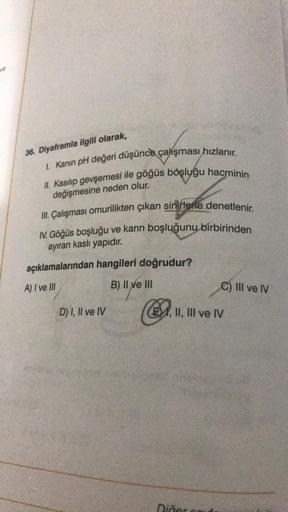 36. Diyaframla ilgili olarak,
I. Kanın pH değeri düşünce çalışması hızlanır.
II. Kasılıp gevşemesi ile göğüs boşluğu hacminin
değişmesine neden olur.
III. Çalışması omurilikten çıkan sinirlerle denetlenir.
IV. Göğüs boşluğu ve karın boşluğunu birbirinden
a