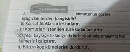 3.
əlıklandığında
komutunun görevi
aşağıdakilerden hangisidir?
a) Komut bloklarını tekrarlatır.
b) Komutları istenilen süre kadar bekletir.
Yeşil bayrağa tıkladığında bu blok altında sıralanmış kod
kümesini çalıştırır.
d) Bütün kod kümelerini durdurur.