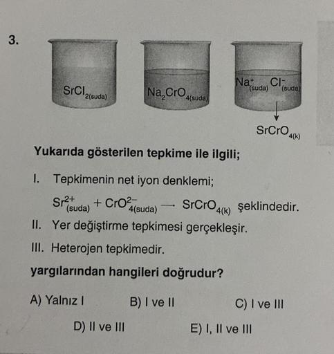 3.
SrCI,
2(suda)
Sr²+
(suda)
A) Yalnız I
Na, CrO 4
Yukarıda gösterilen tepkime ile ilgili;
1. Tepkimenin net iyon denklemi;
+ CrO²
SrCrO 4(k)
4(suda)
II. Yer değiştirme tepkimesi gerçekleşir.
III. Heterojen tepkimedir.
yargılarından hangileri doğrudur?
B) 