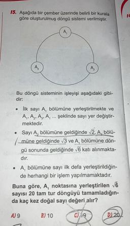 15. Aşağıda bir çember üzerinde belirli bir kurala
göre oluşturulmuş döngü sistemi verilmiştir.
A₁
risle Bu döngü sisteminin işleyişi aşağıdaki gibi-
dir:
DEA
●
pob lenn
●
●
İlk sayı A, bölümüne yerleştirilmekte ve
A₁, A₂, A3, A, ... şeklinde sayı yer değiştir-
mektedir.
Sayı A, bölümüne geldiğinde √2, A, bölü-
müne geldiğinde √3 ve A, bölümüne dön-
gü sonunda geldiğinde √6 katı alınmakta-
dır.
A, bölümüne sayı ilk defa yerleştirildiğin-
de herhangi bir işlem yapılmamaktadır.
Buna göre, A, noktasına yerleştirilen √6
sayısı 20 tam tur döngüyü tamamladığın-
da kaç kez doğal sayı değeri alır?
A) 9
B) 10
C) 19
D) 20
10