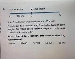 5.
V₁ = 80 km/sa.
A
100 km
V₂ = 60 km/sa.
B
C
A ve B kentlerinin arasındaki mesafe 100 km'dir.
A kentinden hareket eden araç B kentinden hareket eden
araçtan 30 dakika sonra harekete başlamış ve iki araç
C kentinde karşılaşmıştır.
Buna göre, A ile C kentleri arasındaki uzaklık kaç
kilometredir?
A) 450
B) 480 C) 500
D) 520 E) 540