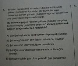 1. Eskiden beri alışılmış sözleri aynı kalıplara dökmekle
yetinen, kendilerini yormadan şair olunabileceğini
zanneden, gerçek şairlerin gördüğü saygıdan kendilerine
pay çıkarmaya çalışan şairler vardır.
Bu cümlede geçen "gerçek şairlerin gördüğü saygıdan
kendilerine pay çıkarmaya çalışmak" sözüyle anlatılmak
istenen aşağıdakilerden hangisidir?
A) Şairliğe başkalarını taklit ederek ulaşmayı düşünmek
B) Şairlere gösterilen aşırı ilgiden rahatsızlık duymak
C) Şair olmanın kolay olduğunu zannetmek
D) Şairliğin kazandırdıklarından yararlanabileceğini
ummak
E) Deneyim sahibi şair olma yolunda çok çabalamak
4.