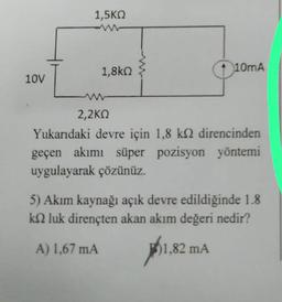 10V
1,5KQ
1,8k
+ 10mA
2,2KQ
Yukarıdaki devre için 1,8 k direncinden
geçen akımı süper pozisyon yöntemi
uygulayarak çözünüz.
5) Akım kaynağı açık devre edildiğinde 1.8
k luk dirençten akan akım değeri nedir?
A) 1,67 mA
1,80
1,82 mA