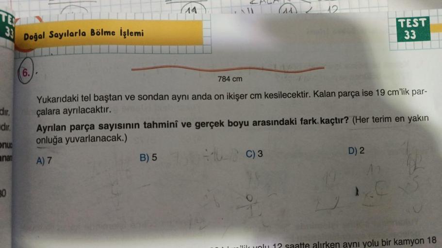 TE
E3
33
dir.
dir.
onu
anan
80
Doğal Sayılarla Bölme İşlemi
(6.)
14
1
B) 5
12
784 cm
Yukarıdaki tel baştan ve sondan aynı anda on ikişer cm kesilecektir. Kalan parça ise 19 cm'lik par-
çalara ayrılacaktır.
TEST
33
Ayrılan parça sayısının tahminî ve gerçek 