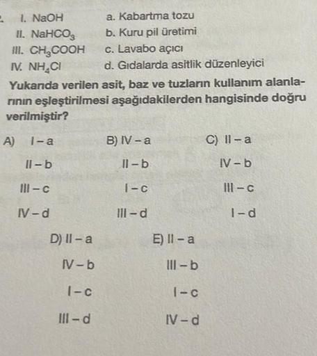 1. NaOH
a. Kabartma tozu
II. NaHCO3
b. Kuru pil üretimi
III. CH₂COOH
c. Lavabo açıcı
N. NHẠC
d. Gıdalarda asitlik düzenleyici
Yukanda verilen asit, baz ve tuzların kullanım alanla-
rının eşleştirilmesi aşağıdakilerden hangisinde doğru
verilmiştir?
1-a
2
A)