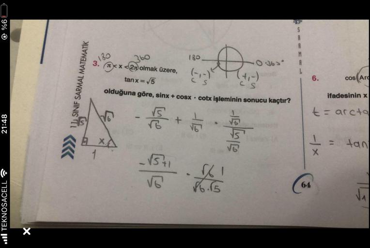 9%
21:48
TEKNOSACELL
×
11 SINIF SARMAL MATEMATİK
3.
1
360
x<2 olmak üzere,
tanx=/5
CS
olduğuna göre, sinx + cosx. cotx işleminin sonucu kaçtır?
-F
180
XA
-√5+1
√6
+
180.
K
at
√61
86.15
algar
-0-36 >*
S
A
R
M
L
6.
64
cos Ar
ifadesinin x
t = arcta
1 = tan
X