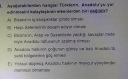 4. Aşağıdakilerden hangisi Türklerin, Anadolu'yu yur
edinmesini kolaylaştıran etkenlerden biri değildir?
A) Bizans'ın iç karışıklıklar içinde olması
B) Haçlı Seferlerinin devam ediyor olması
C) Bizans'ın, Arap ve Sasanilerle yaptığı savaşlar nede
niyle Anadolu nüfusunun azalmış olması
D) Anadolu halkının çoğunun güney ve batı Anadolu'da
sahil bölgelerine göç etmesi
E) Yoksul düşmüş Anadolu halkının mevcut yönetimder
memnun olmaması