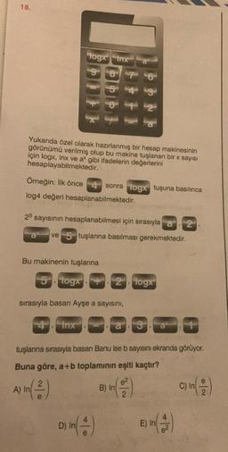 18.
Yukarıda özel olarak hazırlanmış bir hesap makinesinin
görünümü verilmiş olup bu makine tuşlanan bir x sayısı
için logx, Inx ve ax gibi ifadelerin değerlerini
hesaplayabilmektedir.
Örneğin: İlk önce
log4 değeri hesaplanabilmektedir.
togx Inx a
87
25 sayısının hesaplanabilmesi için sırasıyla 2
ve 5 tuşlarına basılması gerekmektedir.
Bu makinenin tuşlarına
5 togx
Inx
sonra logx tuşuna basılınca
sırasıyla basan Ayşe a sayısını,
2 togx
D) In (4)
tuşlarına sırasıyla basan Banu ise b sayısını ekranda görüyor.
Buna göre, a+b toplamının eşiti kaçtır?
A) In (2)
B) In (²)
E) In (2)
C) In
e