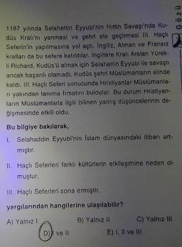 1187 yılında Selahattin Eyyubi'nin Hittin Savaşı'nda Ku-
düs Kralı'nı yenmesi ve şehri ele geçirmesi III. Haçlı
Seferin'in yapılmasına yol açtı. İngiliz, Alman ve Fransız
kralları da bu sefere katıldılar. İngiltere Kralı Arslan Yürek-
li Richard, Kudüs'ü almak için Selahattin Eyyubi ile savaştı
ancak başarılı olamadı. Kudüs şehri Müslümanların elinde
kaldı. III. Haçlı Seferi sonucunda Hristiyanlar Müslümanla-
rı yakından tanıma fırsatını buldular. Bu durum Hristiyan-
ların Müslümanlarla ilgili bilinen yanlış düşüncelerinin de-
ğişmesinde etkili oldu.
Bu bilgiye bakılarak,
1. Selahaddin Eyyubi'nin İslam dünyasındaki itibarı art-
mıştır.
II. Haçlı Seferleri farklı kültürlerin etkileşimine neden ol-
muştur.
III. Haçlı Seferleri sona ermiştir.
yargılarından hangilerine ulaşılabilir?
A) Yalnız I
B) Yalnız II
(1)
D) ve II
C) Yalnız III
E) I, II ve III
ZÜ