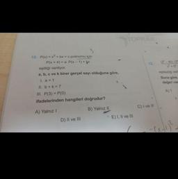 10. P(x)=x²+bx+c polinomu için
P(x + 4) = a.P(x-1) + x
eşitliği veriliyor.
a, b, c ve k birer gerçel sayı olduğuna göre,
I. a = 1
11. b + k = 7
III. P(3)=P(0)
ifadelerinden hangileri doğrudur?
A) Yalnız I
B) Yalnız II
D) II ve III
E) I, II ve III
12 (2-40) (3
C) I've Il'
eşitsizliği veri
Buna göre,
değeri vas
A) 1