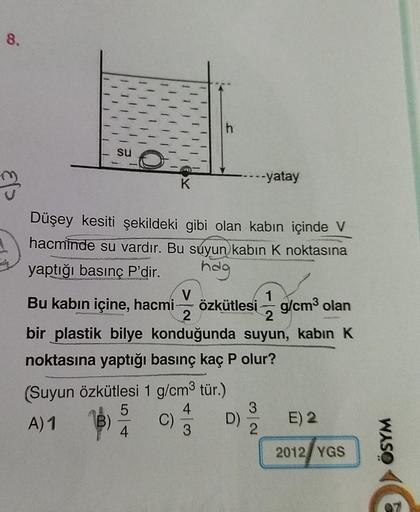 8.
su
K
--yatay
Düşey kesiti şekildeki gibi olan kabın içinde V
hacminde su vardır. Bu suyun kabın K noktasına
yaptığı basınç P'dir. hag
V
1
Bu kabın içine, hacmi- özkütlesi g/cm³ olan
2
2
bir plastik bilye konduğunda suyun, kabin K
noktasına yaptığı basın