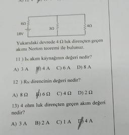 60
18V
30
40
Yukarıdaki devrede 4 2 luk dirençten geçen
akımı Norton teoremi ile bulunuz.
11) IN akım kaynağının değeri nedir?
A) 3 A B) 4 A
C) 6 A D) 8 A
12) RN direncinin değeri nedir?
A) 892
6
6N C) 4
D) 2N2
13) 4 ohm luk dirençten geçen akım değeri
nedir?
A) 3 A
B) 2 A C) 1 A
D4 A