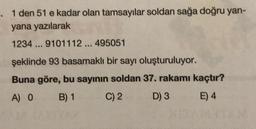 -. 1 den 51 e kadar olan tamsayılar soldan sağa doğru yan-
yana yazılarak
1234... 9101112 ... 495051
şeklinde 93 basamaklı bir sayı oluşturuluyor.
Buna göre, bu sayının soldan 37. rakamı kaçtır?
A) 0 B) 1
C) 2
D) 3
E) 4