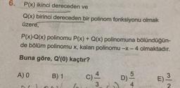 6.
P(x) ikinci dereceden ve
Q(x) birinci dereceden bir polinom fonksiyonu olmak
üzere,
P(x).Q(x) polinomu P(x) + Q(x) polinomuna bölündüğün-
de bölüm polinomu x, kalan polinomu -x - 4 olmaktadır.
Buna göre, Q'(0) kaçtır?
A) 0
B) 1
b
C) 4
D) -5
4
E)
3/2