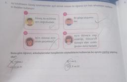 1.
Ay tutulmasını Güneş tutulmasından ayırt etmek isteyen bir öğrenci için bazı arkadaşları aşağıda
ki ifadeleri kullanıyor:
Güneş, Ay ve Dünya
aynı doğrultudadır.
Yalnız I.
CY Il ve IV.
Ay'ın dolunay evre-
sinde gerçekleşir.
||
IV
Bir gölge oluşumu-
dur.
Ay'ın Güneş'e olah
uzaklığı, Dünya'nın
Güneş'e olan uzaklı-
ğından daha fazladır.
Buna göre öğrenci, arkadaşlarından hangilerinin söylediklerini kullanırsa bu ayrımı yanlış yapmış
olur?
deviniz
) I ve II.
D))I, II ve IV.
m