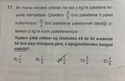 17. Bir manav elindeki çilekleri her biri x kg'lık paketlere ko-
yarak satmaktadır. Çileklerin 'ünü paketlerse 5 paket
2
3
3
'ünü paketlerse paketlemek istediği çi-
4
kullanılmıyor,
leklerin 2 kg'lık kısmı paketlenemiyor.
Toplam çilek miktarı kg cinsinden 48 ile 60 arasında
bir tam sayı olduğuna göre, x aşağıdakilerden hangisi
olabilir?
A) 1/2
-
1/3
B)-/
la
3|4
D)-2-/24
E) -