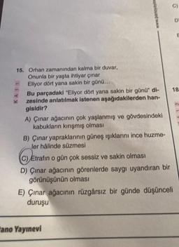 15. Orhan zamanından kalma bir duvar,
Onunla bir yaşta ihtiyar çınar
Eliyor dört yana sakin bir günü...
KA11
www.panoyayins
Bu parçadaki "Eliyor dört yana sakin bir günü" di-
zesinde anlatılmak istenen aşağıdakilerden han-
gisidir?
A) Çınar ağacının çok yaşlanmış ve gövdesindeki
kabukların kırışmış olması
B) Çınar yapraklarının güneş ışıklarını ince huzme-
ler hâlinde süzmesi
C) Etrafın o gün çok sessiz ve sakin olması
D) Çınar ağacının görenlerde saygı uyandıran bir
görünüşünün olması
ano Yayınevi
E) Çınar ağacının rüzgârsız bir günde düşünceli
duruşu
D
E
18