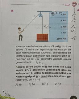 65.
20/204
√8 m
Mozaik
4. kat
3. kat
2. kat
1. kat
n
Kaan ve arkadaşları her katının yüksekliği birbirine
eşit ve √8 metre olan inşaata tuğla taşımak için bir
basit makina düzeneği kuruyorlar. Bu düzenekle bir
kattan tuğlaları alabilmeleri için tuğlaların katın ta-
banından en az √50 santimetre yukarıda olması
gerekmektedir. 5√2
Zemin kat
Kaan'ın geriye doğru attığı her adım için tuğla
sepeti 27√2 santimetre yükseldiğine göre ar-
kadaşlarının 2. kattan tuğlaları alabilmeleri için
Kaan'ın geriye doğru en az kaç adım atması ge-
rekir? (100 cm = 1 m)
A) 15
B) 14
C) 13
D) 12
enstaik
did
26
Y
6