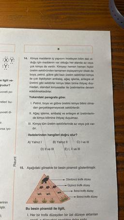 :X:Y:
:Y:
e ilgili ve-
ğrudur?
uvveti po-
vetleri bu-
uvveti di-
ir.
Orsa iyo-
erinin
iştir.
;
Raunt
B
14. Kimya maddenin iç yapısını inceleyen bilim dalı ol-
duğu için maddenin var olduğu her alanda az veya
çok kimya da vardır. Kimyayı hemen hemen hiçbir
üretim sektöründen tamamen dışlayamıyor olsak da
boya, petrol, gübre gibi bazı üretim sektörleri kimya
ile çok ilişkiliyken ambalaj, ağaç işleme, entegre et
üretimi gibi sektörler kimya bilen birine ihtiyaç duy-
madan, standart kimyasallar ile üretimlerine devam
edebilmektedirler.
Yukarıdaki paragrafa göre:
1. Petrol, boya ve gübre üretimi kimya bilimi olma-
dan gerçekleşemeyecek sektörlerdir.
II. Ağaç işleme, ambalaj ve entegre et üretimlerin-
de kimya bilimine ihtiyaç duyulmaz.
III. Kimya tüm üretim sektörlerinde az veya çok var-
dır.
ifadelerinden hangileri doğru olur?
A) Yalnız I
B) Yalnız II
D) II ve III
C) I ve III
E) I, II ve III
15. Aşağıdaki görselde bir besin piramidi gösterilmiştir.
Dördüncü trofik düzey
Üçüncü trofik düzey
Ikinci trofik düzey
Birinci trofik düzey
Bu besin piramidi ile ilgili,
1. Her bir trofik düzeyden bir üst düzeye aktarılan
onorii düzeydoki oneriiden daha azdır