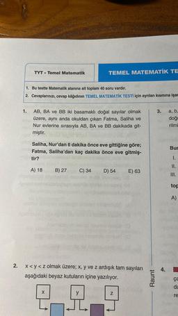 2.
TYT Temel Matematik
1.
1. Bu testte Matematik alanına ait toplam 40 soru vardır.
2. Cevaplarınızı, cevap kâğıdının TEMEL MATEMATİK TESTİ için ayrılan kısmına işar
TEMEL MATEMATİK TE
AB, BA ve BB iki basamaklı doğal sayılar olmak
üzere, aynı anda okuldan çıkan Fatma, Saliha ve
Nur evlerine sırasıyla AB, BA ve BB dakikada git-
miştir.
Saliha, Nur'dan 6 dakika önce eve gittiğine göre;
Fatma, Saliha'dan kaç dakika önce eve gitmiş-
tir?
A) 18 B) 27
C) 34
D) 54
E) 63
x <y<z olmak üzere; x, y ve z ardışık tam sayıları
aşağıdaki beyaz kutuların içine yazılıyor.
22.9
N
Raunt
3. a, b,
doğ
rilmi
4.
Bur
I.
II.
III.
top
A)
ça
da
re