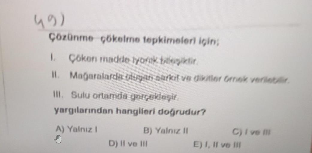 (9)
Çözünme çökelme tepkimeleri için;
1. Çöken madde İyonik bileşiktir.
II. Mağaralarda oluşan sarkıt ve dikitler Omek verilebilir.
III. Sulu ortamda gerçekleşir.
yargılarından hangileri doğrudur?
A) Yalnız 1
My
B) Yalnız il
D) II ve III
C) I ve Ill
E) I, 