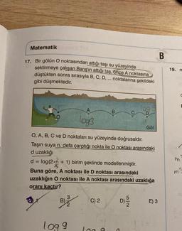 Matematik
17. Bir gölün O noktasından attığı taşı su yüzeyinde
sektirmeye çalışan Barış'ın attığı taş, once A noktasına
düştükten sonra sırasıyla B, C, D, ... noktalarına şekildeki
gibi düşmektedir.
log3
log 9
B
O, A, B, C ve D noktaları su yüzeyinde doğrusaldır.
Taşın suya n. defa çarptığı nokta ile O noktası arasındaki
d uzaklığı
C) 2
d = log (2.n + 1) birim şeklinde modellenmiştir.
Buna göre, A noktası ile D noktası arasındaki
uzaklığın O noktası ile A noktası arasındaki uzaklığa
oranı kaçtır?
B)
Log g
log 9
Göl
D) - 150
E) 3
B
19. m
M
n