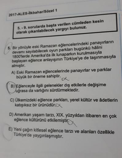 2017-ALES-İlkbahar/Sözel 1
5.-9. sorularda başta verilen cümleden kesin
olarak çıkarılabilecek yargıyı bulunuz.
5. Bir yönüyle eski Ramazan eğlencelerindeki panayırların
devamı sayılabilecek oyun parkları bugünkü hâlini
1800'lerde Amerika'da ilk lunaparkın