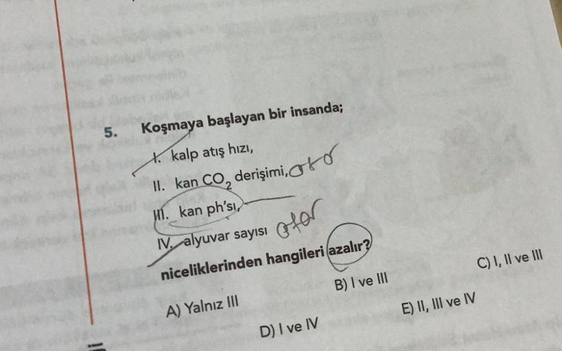 5.
Koşmaya başlayan bir insanda;
kalp atış hızı,
II. kan CO, derişimi,
I. kan ph'sı,
IV. alyuvar sayısı
ofer
niceliklerinden hangileri azalır?
B) I ve III
A) Yalnız III
D) I ve IV
E) II, III ve IV
C) I, II ve III