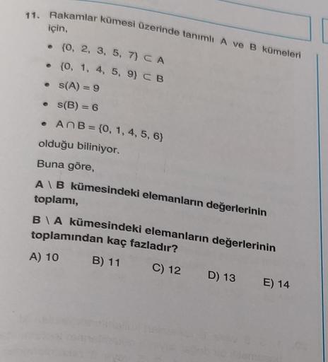 11. Rakamlar kümesi üzerinde tanımlı A ve B kümeleri
için,
. (0, 2, 3, 5, 7) CA
.
{0, 1, 4, 5, 9) C B
s(A) = 9
s(B) = 6
AnB = {0, 1, 4, 5, 6)
●
olduğu biliniyor.
Buna göre,
A\B kümesindeki elemanların değerlerinin
toplamı,
B\A kümesindeki elemanların değer