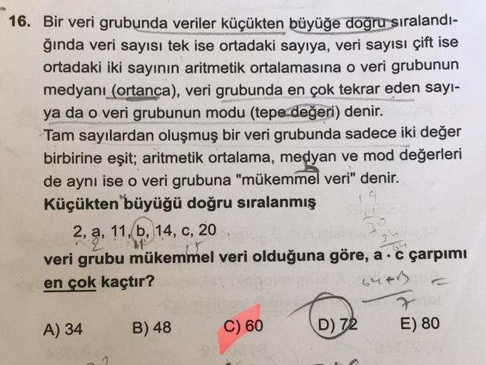 16. Bir veri grubunda veriler küçükten büyüğe doğru sıralandı-
ğında veri sayısı tek ise ortadaki sayıya, veri sayısı çift ise
ortadaki iki sayının aritmetik ortalamasına o veri grubunun
medyanı (ortanca), veri grubunda en çok tekrar eden sayı-
ya da o ver