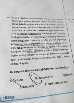 AS ON
NO
30. Son elli yıla damgasını vuran dijital oyunlar, geleneksel bakış
açısına göre sağlıksız, bağımlılığa açık ve asosyal bir alışkanlık
olarak değerlendiriliyor. Ancak bu görüşün aksine çevrimiçi
oyun oynamak, diğer insanlarla sosyal bağları beslemenin bir
anahtarıdır. Bu konuda farklı dusunen uzmanlar olmakla bir-
likte, 2020 yılında yaşadığımız pandemi sürecinde Dünya Sağ-
lık Örgütu dijital oyun endüstrisiyle iş birliği yaparak sosyal-
leşme kampanyası başlattı. Bu etkinliğe sektörün en güçlu şir-
ketleri destek verdi. İnsanlar fiziksel eğlenceye katılma imkânı
olmadan evlerinde izole edildikçe bu oyunlar daha popüler
hale geldi. Ruh sağlığı uzmanları pandemi doneminde sosyal
ilişkilerin, bağlantıların ve topluluğun önemini vurguladıkça
oyun oynamanın psikolojik ve sosyal faydaları daha fazla öne
çıkmaya başladı.
TÜRKÇE
RASYON
Bu parçanın anlatımında aşağıdakilerden hangisi yoktur?
A Tartışma
DTBenzetme
B) Taqık gösterme
NOV
C) Öznellik
E) Farklı türde cümleler