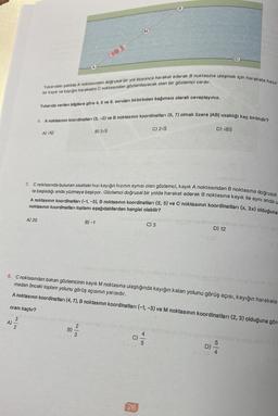 Yukarıdaki şekilde A noktasından doğrusal bir yol boyunca hareket ederek B noktasına ulaşmak için harekete hazır
bir kayık ve kayığın hareketini C noktasından gözlemleyecek olan bir gözlemci vardır.
Yukarıda verilen bilgilere göre 4, 5 ve 6. soruları birbirinden bağımsız olarak cevaplayınız.
4. A noktasının koordinatları (3,-2) ve B noktasının koordinatları (5, 7) olmak üzere |AB| uzaklığı kaç birimdir?
A) 20
oranı kaçtır?
3
A) 2
A) √10
5. C noktasında bulunan saatteki hızı kayığın hızının aynısı olan gözlemci, kayık A noktasından B noktasına doğrusal
te başladığı anda yüzmeye başlıyor. Gözlemci doğrusal bir yolda hareket ederek B noktasına kayık ile aynı anda u
A noktasının koordinatları (-1, -3), B noktasının koordinatları (5, 5) ve C noktasının koordinatları (x, 3x) olduğuna
noktasının koordinatları toplamı aşağıdakilerden hangisi olabilir?
B)
B) 3√5
2
3
B)-1
C) 2√5
Subsema 08/ rebloy lig mil
C) 3
26
gar no us this
6. C noktasından bakan gözlemcinin kayık M noktasına ulaştığında kayığın kalan yolunu görüş açısı, kayığın harekete
madan önceki toplam yolunu görüş açısının yarısıdır.
A noktasının koordinatları (4,7), B noktasının koordinatları (-1, -3) ve M noktasının koordinatları (2, 3) olduğuna göre
D) √85
(c) scal
D)
D) 12
12 (8