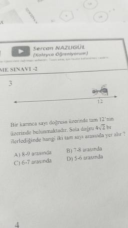 ir
Sercan NAZLIGÜL
(Kolayca Öğreniyorum)
tp öğrencilere dağıtması serbesttir. Ticari amaç içm basilip kullanılması yasaktır.
ME SINAVI -2
3
N NAZLIGUL
Bir karınca sayı doğrusu üzerinde tam 12'nin
üzerinde bulunmaktadır. Sola doğru 4√/2 br
ilerlediğinde hangi iki tam sayı arasında yer alır?
A) 8-9 arasında
C) 6-7 arasında
4
B) 7-8 arasında
D) 5-6 arasında