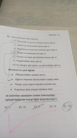 32. MEVLANA'NIN YEDİ ÖĞÜDÜ
A
Deneme -5
1. Cömertlik ve yardım etmede akarsu gibi ol.
II. Şefkat ve merhamette güneş gibi ol.
III. Başkalarının kusurunu örtmede gece gibi ol.
IV. Hiddet ve asabiyette ölü gibi ol.
Tevazu ve alçak gönüllülükte toprak gibi ol.
VI. Hoşgörülükte deniz gibi ol.
VII. Ya olduğun gibi görün, ya göründüğün gibi ol.
Mevlana'nın yedi öğüdü
Öfkeyle kalkan zararla oturur.
Ağacın meyvesi olunca başını aşağı salar.
Parası ucuz olanın kendisi kıymetli olur.
● Kusursuz dost arayan dostsuz kalır.
ile belirtilen atasözleri anlam bakımından
eşleştirildiğinde hangi öğüt dışarıda kalır?
GIV
B) III
D) VI
E) VII