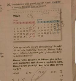 S
ne
bir
20. Memleketine tatile gitmek isteyen Hasan aşağıda-
ki takvime bakarak plan yapacaktır.
34
2023
Ocak
PSC PCCP
28
2 3 4
5 6
9 10 11 12 13 14
16 17 18 19 20 22
23 24 25 26 27 28 29
30 31
8
5
Şubat
B) 49
PSCPCCP
1
2 3 4 5
7 8 9 10 11 12
Ocak ayının hafta sonuna denk gelen günlerinden
birinde tatile başlamayı planlayan Hasan, Şubat
ayının hafta sonuna denk gelen günlerinden birin-
de tatilini bitirecektir.
6
13 14 15 16 17 18 19
20 21 22 23 24 25 26
27 28
Hasan, tatile başlama ve bitirme gün tarihle-
rinin aralarında asal olmasını istediğine göre,
Hasan'ın tatil planı için kaç farklı olası durum
vardır?
A) 48
C) 52
D) 54
7
1/