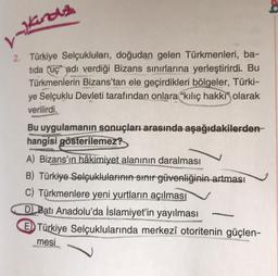 Hinds
2. Türkiye Selçukluları, doğudan gelen Türkmenleri, ba-
tida uç" adı verdiği Bizans sınırlarına yerleştirirdi. But
Türkmenlerin Bizans'tan ele geçirdikleri bölgeler, Türki-
ye Selçuklu Devleti tarafından onlara "kılıç hakki" olarak
verilirdi.
Bu uygulamanın sonuçları arasında aşağıdakilerden
hangisi gösterilemez?
A) Bizans'ın hâkimiyet alanının daralması
B) Türkiye Selçuklularının sınır güvenliğinin artması
C) Türkmenlere yeni yurtların açılması
D) Batı Anadolu'da İslamiyet'in yayılması
ED Türkiye Selçuklularında merkezî otoritenin güçlen-
mesi