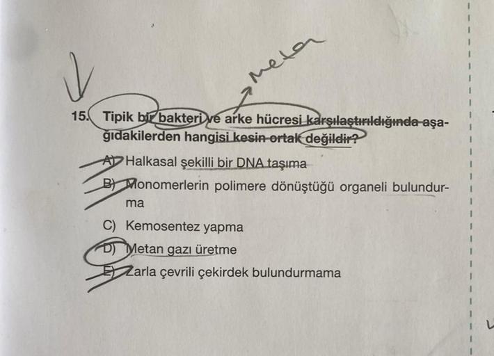 meta
15. Tipik bir bakteri ve arke hücresi karşılaştırıldığında aşa-
ğıdakilerden hangisi kesin-ortak değildir?
A Halkasal şekilli bir DNA taşıma
B) Monomerlerin polimere dönüştüğü organeli bulundur-
ma
C) Kemosentez yapma
Metan gazı üretme
Zarla çevrili ç