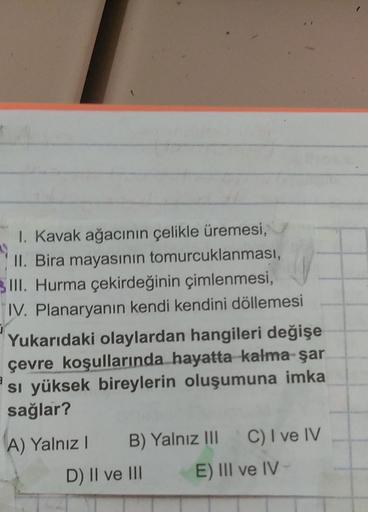 1. Kavak ağacının çelikle üremesi,
II. Bira mayasının tomurcuklanması,
III. Hurma çekirdeğinin çimlenmesi,
IV. Planaryanın kendi kendini döllemesi
Yukarıdaki olaylardan hangileri değişe
çevre koşullarında hayatta kalma şar
Si yüksek bireylerin oluşumuna im