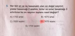 5. Her biri en az üç basamaklı olan on doğal sayının
yüzler basamağı 2 azaltılır, birler ve onlar basamağı 3
artırılırsa bu on sayının toplamı nasıl değişir?
A) 1700 artar.
B) 1670 artar.
C) 1520 azalır.
D) 1670 azalır.
E) 1700 azalır.