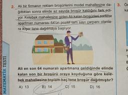 CWV
MATEMATIK TESTİ
2. Ali bir firmanın reklam broşürlerini model mahallesine da-
ğıttıktan sonra elinde az sayıda broşür kaldığını fark edi-
yor. Kelebek mahallesine giden Ali kalan broşürleri sadece
apartman numarası 64'ün pozitif tam sayı çarpanı olanla-
ra ikişer tane dağıtmaya başlıyor.
EXPLO
P A
Ali en son 64 numaralı apartmana geldiğinde elinde
kalan son bir broşürü oraya koyduğuna göre kele-
bek mahallesine toplam kaç tane broşür dağıtmıştır?
A) 13
B) 14
C) 15
D) 16
3. Ör
ka
K
1