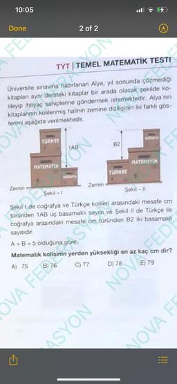 10:05
Done
FEL
OV
Zemin
TYT | TEMEL MATEMATİK TESTI
Universite sınavına hazırlanan Alya, yıl sonunda çözmediği
kitaplanı aynı dersteki kitaplar bir arada olacak şekilde ko-
lileyip ihtiyaç sahiplerine göndermek istemektedir. Alya'nın
kitaplarının kolilenmiş halinin zemine dizilişinin iki farklı gös-
terimi aşağıda verilmektedir.
TURKCE
M
MATEMATIK
2 of 2
OVA FE
ON
1AB
CEN
Zemin
82
St
TURKGE
17
WIDEAPA
Şekil -1
Şekil I de coğrafya ve Türkçe kolileri arasındaki mesafe cm
türünden 1AB üç basamaklı sayısı ve Şekil II de Türkçe ile
coğrafya arasındaki mesafe cm türünden B2 iki basamakli
sayısıdır.
A+B=5 olduğuna göre,
Matematik kolisinin yerden yüksekliği en az kaç cm dir?
A) 75
C) 77
D) 78
MATEMATIK
Sekil-11
E) 79
33
CON NOAS
|||
NOVA FR