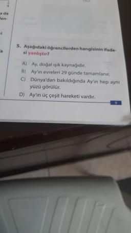 a da
len-
4
a
5. Aşağıdaki öğrencilerden hangisinin ifade-
si yanlıştır?
A) Ay, doğal ışık kaynağıdır.
B) Ay'ın evreleri 29 günde tamamlanır.
C) Dünya'dan bakıldığında Ay'ın hep aynı
yüzü görülür.
D) Ay'ın üç çeşit hareketi vardır.
9