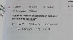 nangile
buluny
8. 1. Lehim
II. Çelik
V.Demir
III. Karbon
IV. Azot gazı
Yukarıda verilen maddelerden hangileri
metalik bağ içermez?
A) I, II ve V
B) III ve IV C) Yalnız IV
E) I, II ve III
D) III, IV ve V
ifade
A) Ya