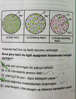 CI
a) Kati NaCl
Na+
CI
Na+
b) Eritilmiş NaCl
Usywy 8
Cr
Na+
H₂O
c) Suda çözünmüş
NaCl
a'da sert ve kırılgan bir yapıya sahiptir.
B) b ve c'de elektrik akımını iletir.
C) c'de H₂O ile iyon - dipol etkileşimi yapar.
D) a'da bağımsız moleküllerden oluşmuştur. V
E) a'da titreşim, b'de titreşim
Yukarıda NaCl'nin üç farklı durumu verilmiştir.
Buna göre NaCl ile ilgili aşağıdaki ifadelerden hangisi
yanlıştır?
ve öteleme hareketleri yapar.