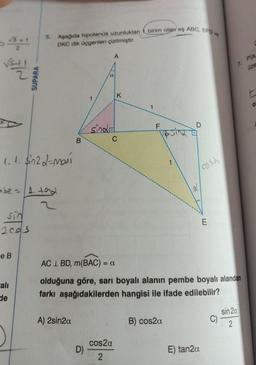 √SILL
3+1
2
1.1. $in2d-movi
sin
2005
e B
mbe = 1.102
alı
SUPARA
de
5. Aşağıda hipotenus uzunlukları
DKC dik üçgenleri çizilmiştir.
A) 2sin2a
1
D)
A
a
sinda
K
C
cos2α
2
birim olan eş ABC, EFD ve
1
F
LL
V&siz
1
B) cos2a
D
2
AC L BD, m(BAC) = a
olduğuna göre, sarı boyalı alanın pembe boyalı alandan
farkı aşağıdakilerden hangisi ile ifade edilebilir?
cosa
E) tan2a
E
7. Pla
üze
C
sin 2a
2
O