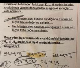 1. Özkütleleri birbirinden farklı olan K, L, M sıvıları ile oda
sıcaklığında yapılan deneylerden aşağıdaki sonuçlar
elde edilmiştir.
Her birinden aynı kütlede alındığında K Sivisi en
büyük hacim değerine sahiptir.
. Her birinden aynı hacimde alındığında L Sivisi en
büyük kütle değerine sahiptir.
Buna göre, bu sıvıların oda sıcaklığındaki özkütleleri
dkdd arasındaki ilişki aşağıdakilerden
'K'
hangisidir?
A) dddm __B) dkdm>dL
M
C
M
B) ₁ C)dd >dm
DVD
M
E) > >dk
M
^^^