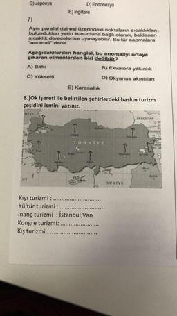 C) Japonya
7)
Aynı paralel dairesi üzerindeki noktaların sıcaklıkları,
bulundukları yerin konumuna bağlı olarak, beklenen
sıcaklık derecelerine uymayabilir. Bu tür sapmalara
"anomali" denir.
Aşağıdakilerden hangisi, bu anomaliyi ortaya
çıkaran etmenlerden biri değildir?
A) Bakı
B) Ekvatora yakınlık
C) Yükselti
D) Okyanus akıntıları
ISTAN
E) Karasallık
8.)Ok işareti ile belirtilen şehirlerdeki baskın turizm
çeşidini ismini yazınız.
Istanbul,
ARMARA D
E) İngiltere
Izmir
Antalya
↑
Ankara
D) Endonezya
Konya
TÜRKİYE
Tur Gold
KKTC
GKRY
ANA
Adana
Lefkoşa
Kıyı turizmi :
Kültür turizmi :
İnanç turizmi : İstanbul, Van
Kongre turizmi:
Kış turizmi : ......
Halep
0
Diyarbalar
SURIYE
GÜRCİSTAN
Erairums
JERMENIS
Vank
Van Gall
OTA
Mosul
Eriva
SARGS
OCIAZ
Kerkük
O