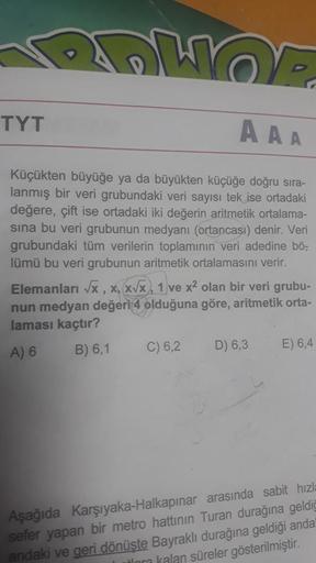 OF
AAA
Küçükten büyüğe ya da büyükten küçüğe doğru sıra-
lanmış bir veri grubundaki veri sayısı tek ise ortadaki
değere, çift ise ortadaki iki değerin aritmetik ortalama-
sına bu veri grubunun medyanı (ortancası) denir. Veri
grubundaki tüm verilerin toplam